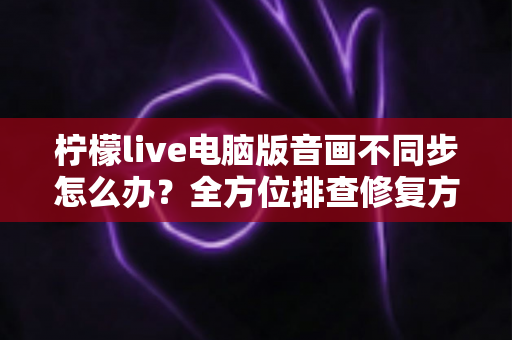 柠檬live电脑版音画不同步怎么办？全方位排查修复方案与实用技巧分享