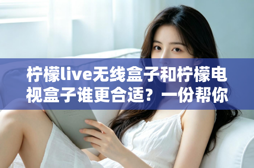 柠檬live无线盒子和柠檬电视盒子谁更合适？一份帮你告别选择困难的全面对比指南