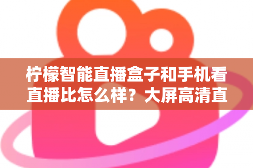 柠檬智能直播盒子和手机看直播比怎么样?大屏高清直播体验全面对比,教你选对观看方式 柠檬智能直播盒子和手机看直播比怎么样?大屏高清直播体验全面对比,教你选对观看方式