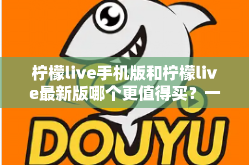 柠檬live手机版和柠檬live最新版哪个更值得买？一篇看懂功能差异与性价比的深度对比指南