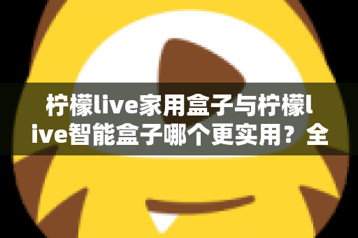 柠檬live家用盒子与柠檬live智能盒子哪个更实用？全方位深度对比助你买对不买贵