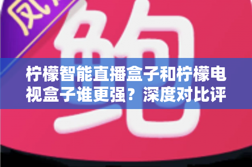 柠檬智能直播盒子和柠檬电视盒子谁更强？深度对比评测帮你选出最适合自己的那一款