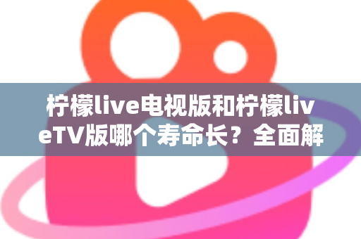 柠檬live电视版和柠檬liveTV版哪个寿命长？全面解析两款版本的使用周期与实用选择指南