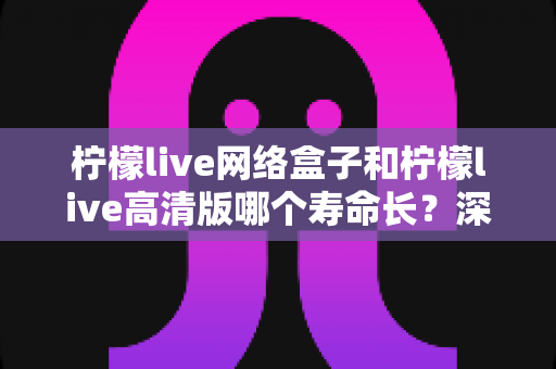 柠檬live网络盒子和柠檬live高清版哪个寿命长？深度解析两款设备使用寿命与选购指南