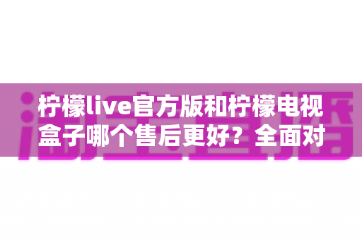 柠檬live官方版和柠檬电视盒子哪个售后更好?全面对比解析助你明智选择 柠檬live官方版和柠檬电视盒子哪个售后更好?全面对比解析助你明智选择