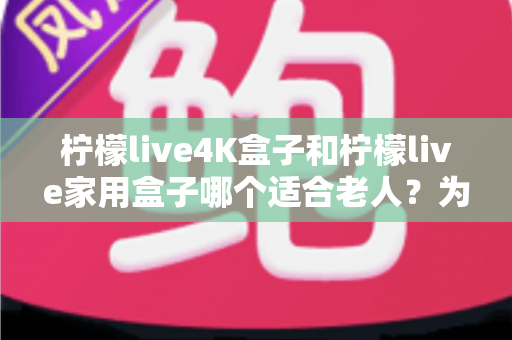 柠檬live4K盒子和柠檬live家用盒子哪个适合老人?为爸妈选对电视盒子的实用指南 柠檬live4K盒子和柠檬live家用盒子哪个适合老人?为爸妈选对电视盒子的实用指南