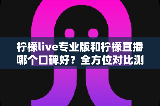 柠檬live专业版和柠檬直播哪个口碑好？全方位对比测评帮你选对直播工具