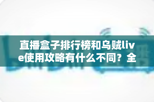 直播盒子排行榜和乌贼live使用攻略有什么不同？全面解析两者定位差异与实用选择指南