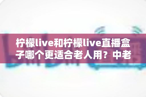 柠檬live和柠檬live直播盒子哪个更适合老人用？中老年用户观看直播设备选择完整指南
