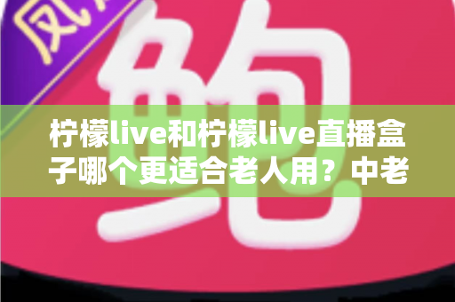 柠檬live和柠檬live直播盒子哪个更适合老人用？中老年用户观看直播设备选择完整指南