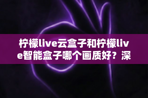 柠檬live云盒子和柠檬live智能盒子哪个画质好？深度对比解析与选购全攻略