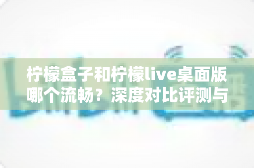 柠檬盒子和柠檬live桌面版哪个流畅？深度对比评测与流畅度优化全攻略