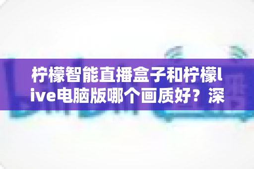 柠檬智能直播盒子和柠檬live电脑版哪个画质好?深度对比与选购全指南 柠檬智能直播盒子和柠檬live电脑版哪个画质好?深度对比与选购全指南