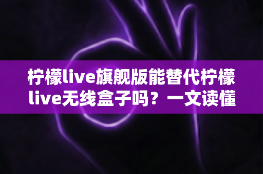 柠檬live旗舰版能替代柠檬live无线盒子吗？一文读懂功能差异、适用场景与选购建议
