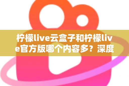 柠檬live云盒子和柠檬live官方版哪个内容多？深度对比解析助你选出最佳版本