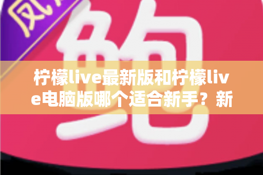 柠檬live最新版和柠檬live电脑版哪个适合新手？新手入门最全对比与选择指南
