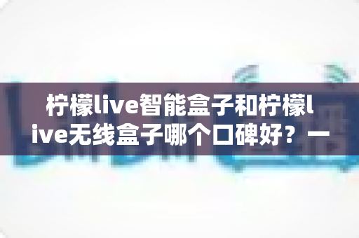 柠檬live智能盒子和柠檬live无线盒子哪个口碑好？一篇讲透两款盒子真实差距的深度选购指南