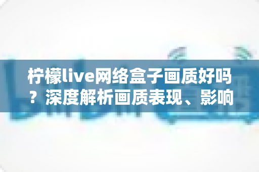 柠檬live网络盒子画质好吗？深度解析画质表现、影响因素与实用优化技巧