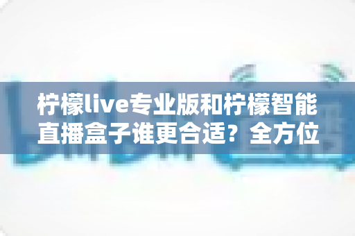 柠檬live专业版和柠檬智能直播盒子谁更合适?全方位深度对比评测,帮你锁定最优直播方案 柠檬live专业版和柠檬智能直播盒子谁更合适?全方位深度对比评测,帮你锁定最优直播方案