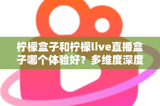 柠檬盒子和柠檬live直播盒子哪个体验好？多维度深度对比帮你选对不踩坑