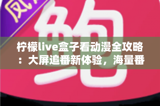 柠檬live盒子看动漫全攻略：大屏追番新体验，海量番剧一网打尽的实用指南