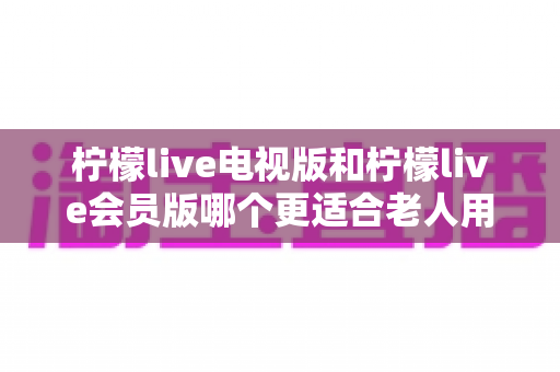 柠檬live电视版和柠檬live会员版哪个更适合老人用？子女必看的完整对比与实用选择指南