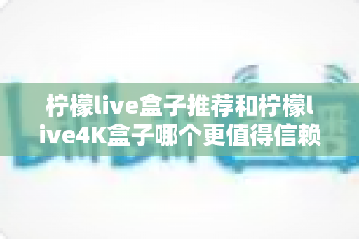 柠檬live盒子推荐和柠檬live4K盒子哪个更值得信赖？2025年家庭观影选购全攻略