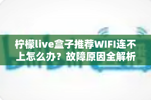 柠檬live盒子推荐WIFI连不上怎么办？故障原因全解析与高效解决指南