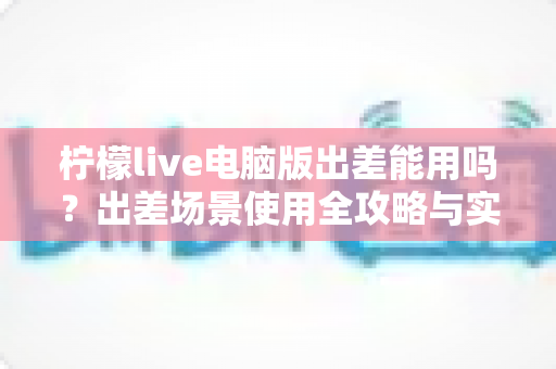 柠檬live电脑版出差能用吗？出差场景使用全攻略与实用解答