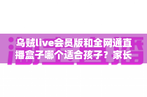 乌贼live会员版和全网通直播盒子哪个适合孩子？家长必读的全面对比与选购指南