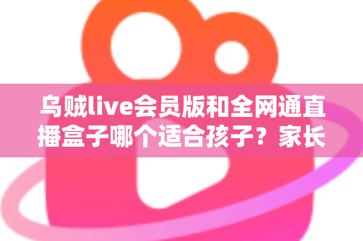 乌贼live会员版和全网通直播盒子哪个适合孩子？家长必读的全面对比与选购指南