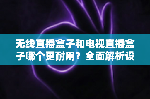 无线直播盒子和电视直播盒子哪个更耐用？全面解析设备寿命差异与科学选购指南