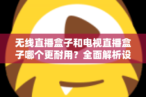 无线直播盒子和电视直播盒子哪个更耐用？全面解析设备寿命差异与科学选购指南