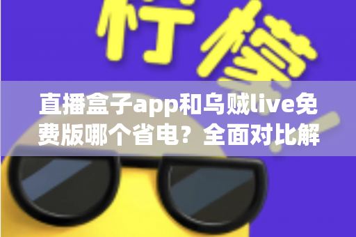 直播盒子app和乌贼live免费版哪个省电？全面对比解析与省电优化实用指南