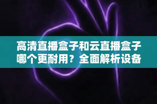 高清直播盒子和云直播盒子哪个更耐用？全面解析设备寿命与选购指南