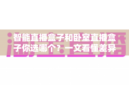 智能直播盒子和卧室直播盒子你选哪个?一文看懂差异,选对设备让直播效果翻倍 智能直播盒子和卧室直播盒子你选哪个?一文看懂差异,选对设备让直播效果翻倍