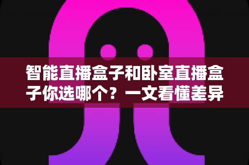 智能直播盒子和卧室直播盒子你选哪个？一文看懂差异，选对设备让直播效果翻倍