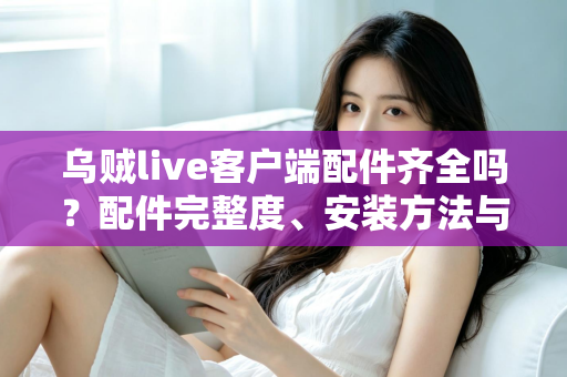 乌贼live客户端配件齐全吗?配件完整度、安装方法与使用体验一站式解析 乌贼live客户端配件齐全吗?配件完整度、安装方法与使用体验一站式解析