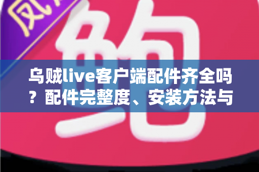 乌贼live客户端配件齐全吗?配件完整度、安装方法与使用体验一站式解析 乌贼live客户端配件齐全吗?配件完整度、安装方法与使用体验一站式解析