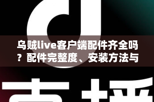 乌贼live客户端配件齐全吗?配件完整度、安装方法与使用体验一站式解析 乌贼live客户端配件齐全吗?配件完整度、安装方法与使用体验一站式解析