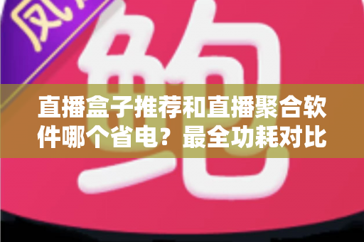 直播盒子推荐和直播聚合软件哪个省电?最全功耗对比与省电选购指南 直播盒子推荐和直播聚合软件哪个省电?最全功耗对比与省电选购指南