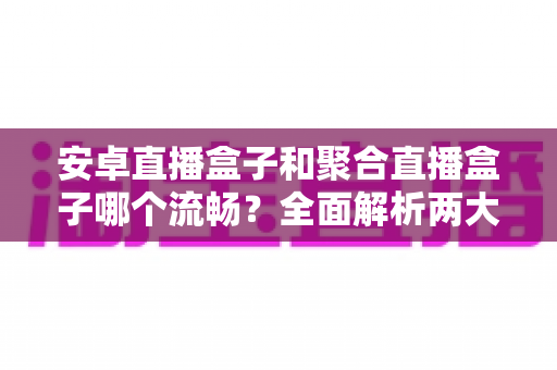 安卓直播盒子和聚合直播盒子哪个流畅？全面解析两大直播方案的真实流畅度表现，助你选对设备不花冤枉钱