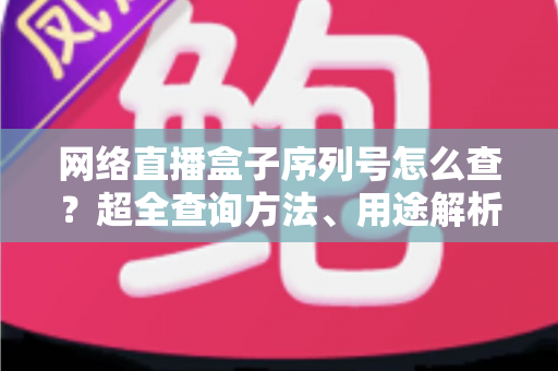 网络直播盒子序列号怎么查？超全查询方法、用途解析与防骗指南一网打尽