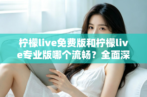 柠檬live免费版和柠檬live专业版哪个流畅？全面深度对比解析助你选出最佳版本