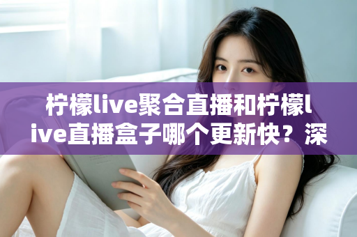 柠檬live聚合直播和柠檬live直播盒子哪个更新快?深度对比与全面解析助你选对工具 柠檬live聚合直播和柠檬live直播盒子哪个更新快?深度对比与全面解析助你选对工具