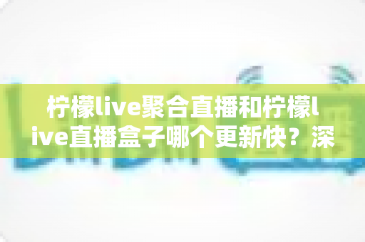 柠檬live聚合直播和柠檬live直播盒子哪个更新快?深度对比与全面解析助你选对工具 柠檬live聚合直播和柠檬live直播盒子哪个更新快?深度对比与全面解析助你选对工具