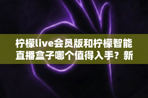 柠檬live会员版和柠檬智能直播盒子哪个值得入手?新手主播必看的深度对比与选购指南 柠檬live会员版和柠檬智能直播盒子哪个值得入手?新手主播必看的深度对比与选购指南