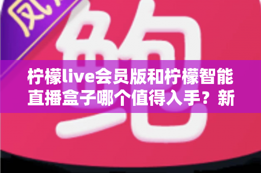 柠檬live会员版和柠檬智能直播盒子哪个值得入手？新手主播必看的深度对比与选购指南