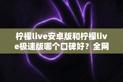 柠檬live安卓版和柠檬live极速版哪个口碑好？全网口碑深度对比与选择指南