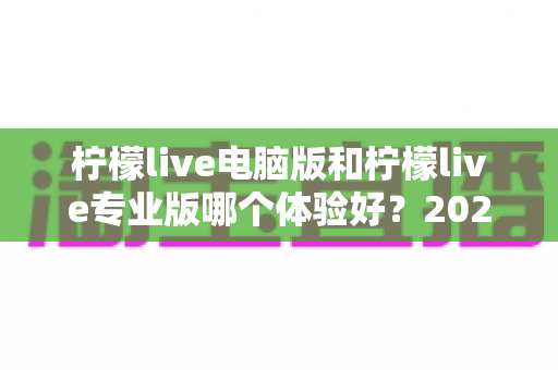 柠檬live电脑版和柠檬live专业版哪个体验好？2024年最全对比测评帮你一次选对